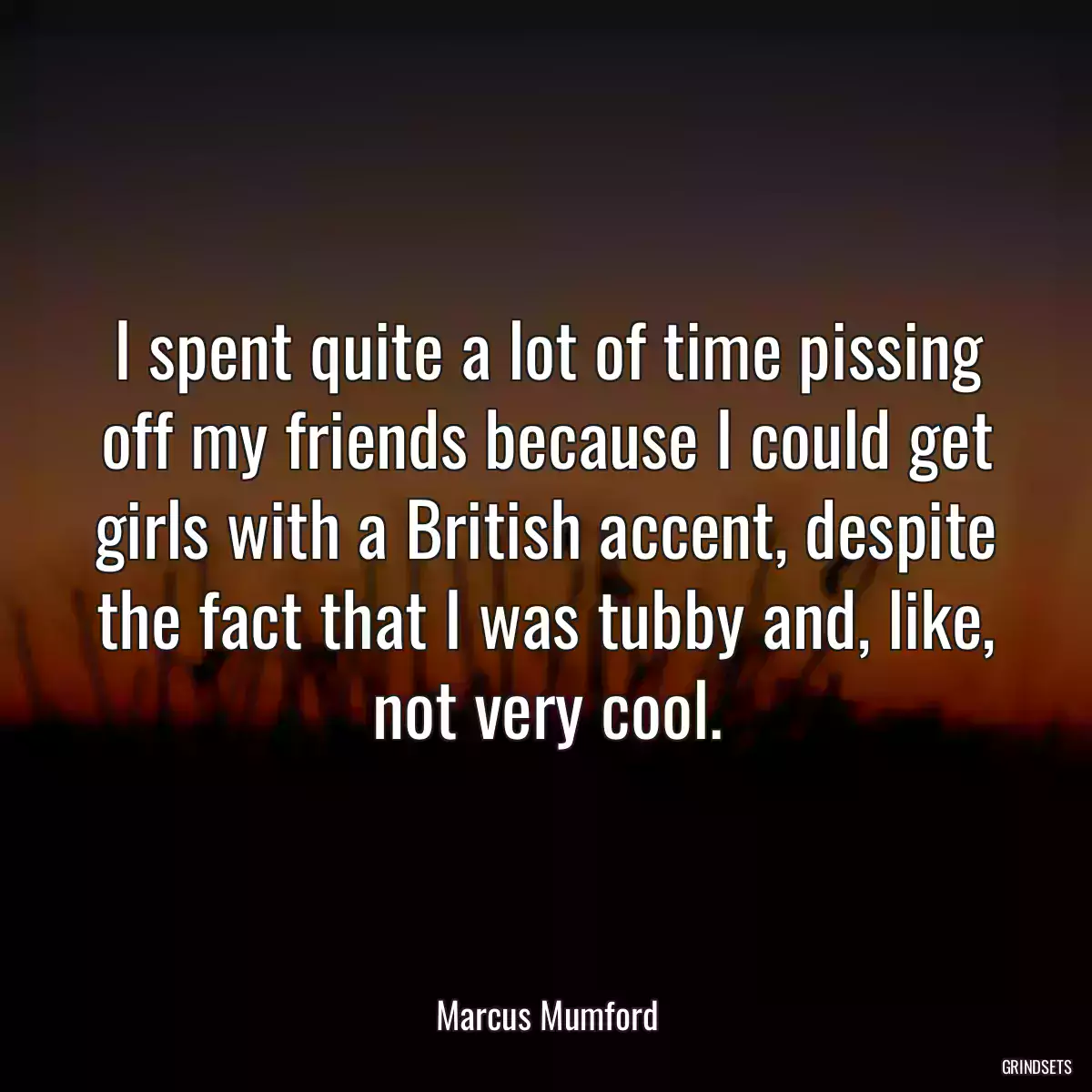 I spent quite a lot of time pissing off my friends because I could get girls with a British accent, despite the fact that I was tubby and, like, not very cool.