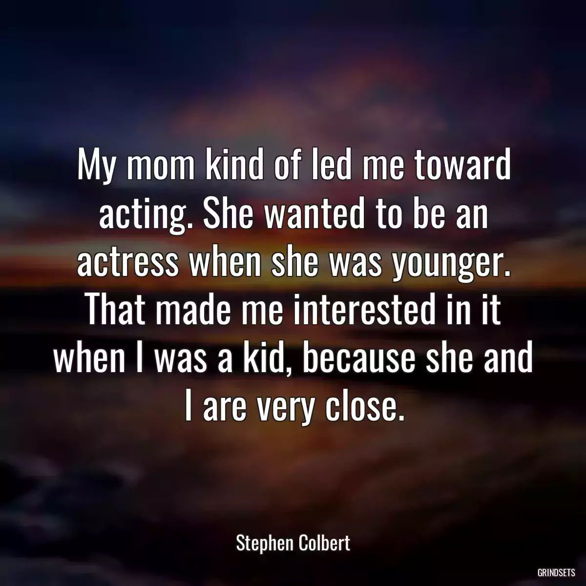 My mom kind of led me toward acting. She wanted to be an actress when she was younger. That made me interested in it when I was a kid, because she and I are very close.