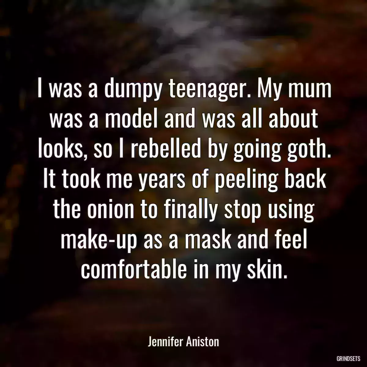 I was a dumpy teenager. My mum was a model and was all about looks, so I rebelled by going goth. It took me years of peeling back the onion to finally stop using make-up as a mask and feel comfortable in my skin.