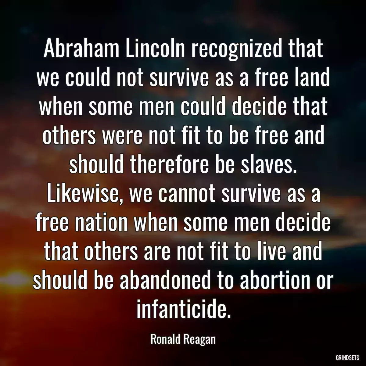 Abraham Lincoln recognized that we could not survive as a free land when some men could decide that others were not fit to be free and should therefore be slaves. Likewise, we cannot survive as a free nation when some men decide that others are not fit to live and should be abandoned to abortion or infanticide.