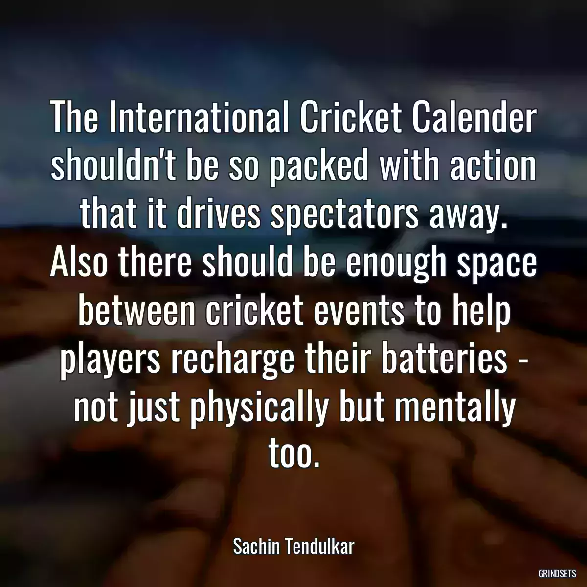 The International Cricket Calender shouldn\'t be so packed with action that it drives spectators away. Also there should be enough space between cricket events to help players recharge their batteries - not just physically but mentally too.