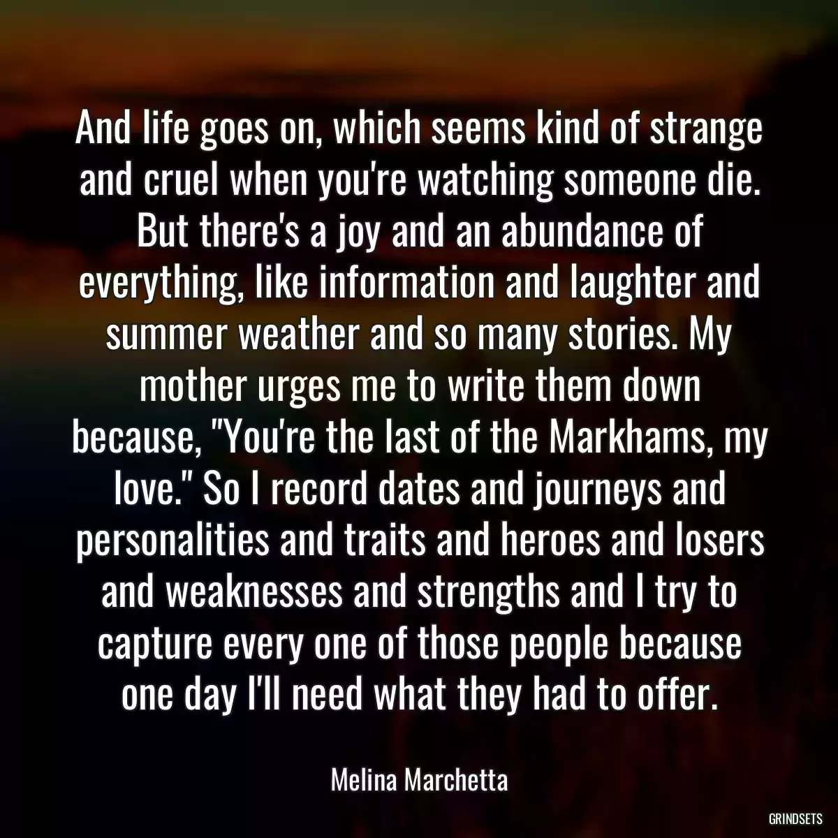 And life goes on, which seems kind of strange and cruel when you\'re watching someone die. But there\'s a joy and an abundance of everything, like information and laughter and summer weather and so many stories. My mother urges me to write them down because, \
