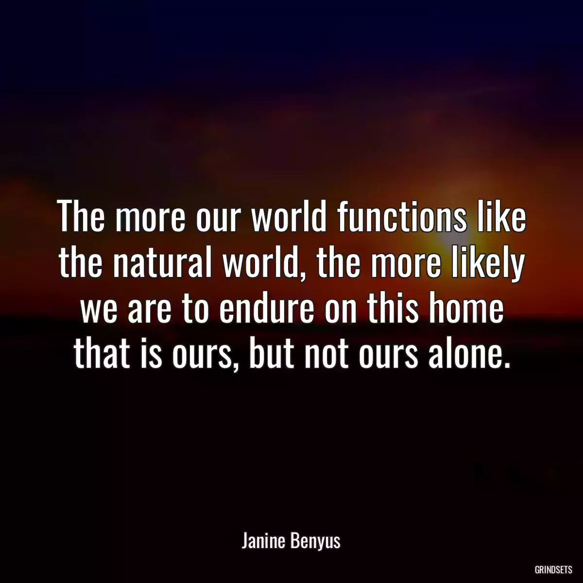 The more our world functions like the natural world, the more likely we are to endure on this home that is ours, but not ours alone.