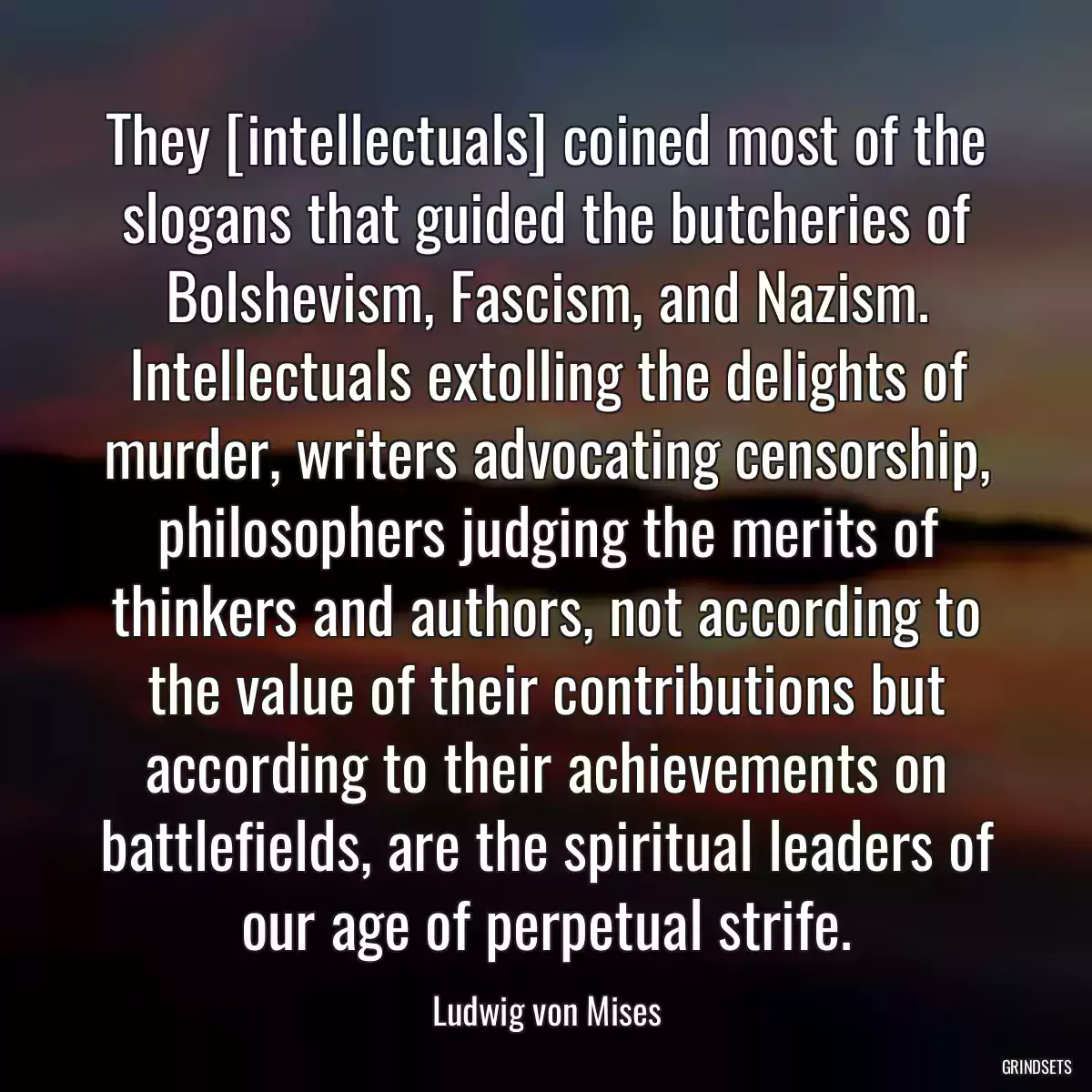 They [intellectuals] coined most of the slogans that guided the butcheries of Bolshevism, Fascism, and Nazism. Intellectuals extolling the delights of murder, writers advocating censorship, philosophers judging the merits of thinkers and authors, not according to the value of their contributions but according to their achievements on battlefields, are the spiritual leaders of our age of perpetual strife.