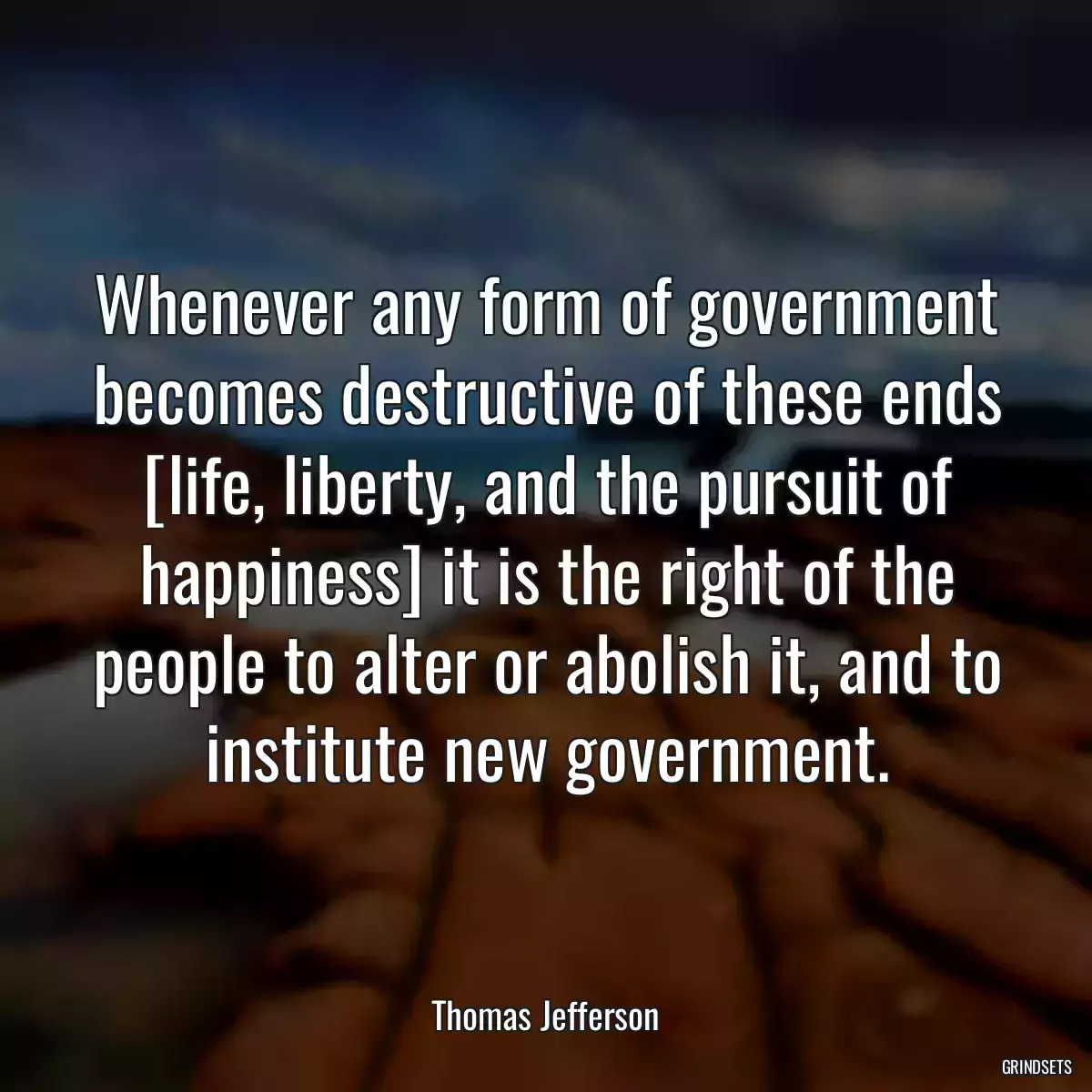 Whenever any form of government becomes destructive of these ends [life, liberty, and the pursuit of happiness] it is the right of the people to alter or abolish it, and to institute new government.