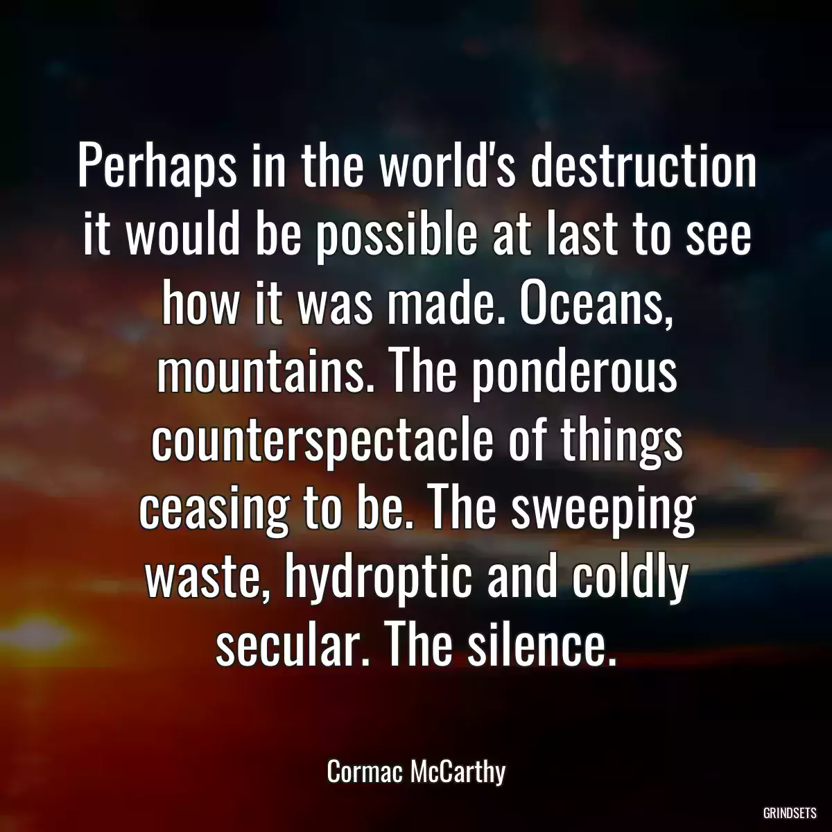 Perhaps in the world\'s destruction it would be possible at last to see how it was made. Oceans, mountains. The ponderous counterspectacle of things ceasing to be. The sweeping waste, hydroptic and coldly secular. The silence.