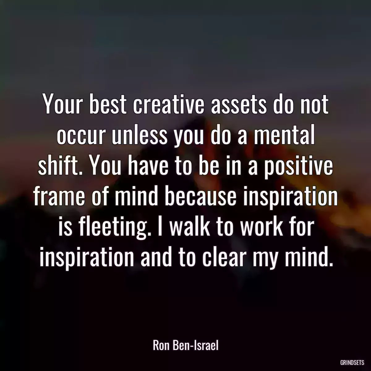 Your best creative assets do not occur unless you do a mental shift. You have to be in a positive frame of mind because inspiration is fleeting. I walk to work for inspiration and to clear my mind.