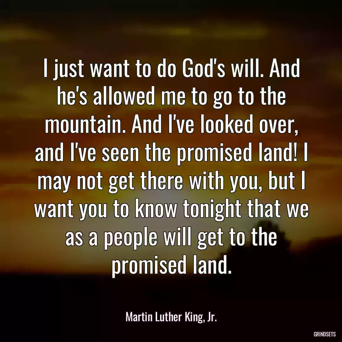 I just want to do God\'s will. And he\'s allowed me to go to the mountain. And I\'ve looked over, and I\'ve seen the promised land! I may not get there with you, but I want you to know tonight that we as a people will get to the promised land.