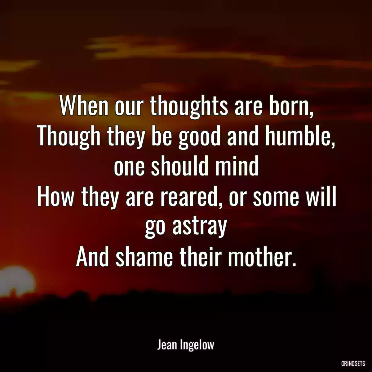 When our thoughts are born,
Though they be good and humble, one should mind
How they are reared, or some will go astray
And shame their mother.