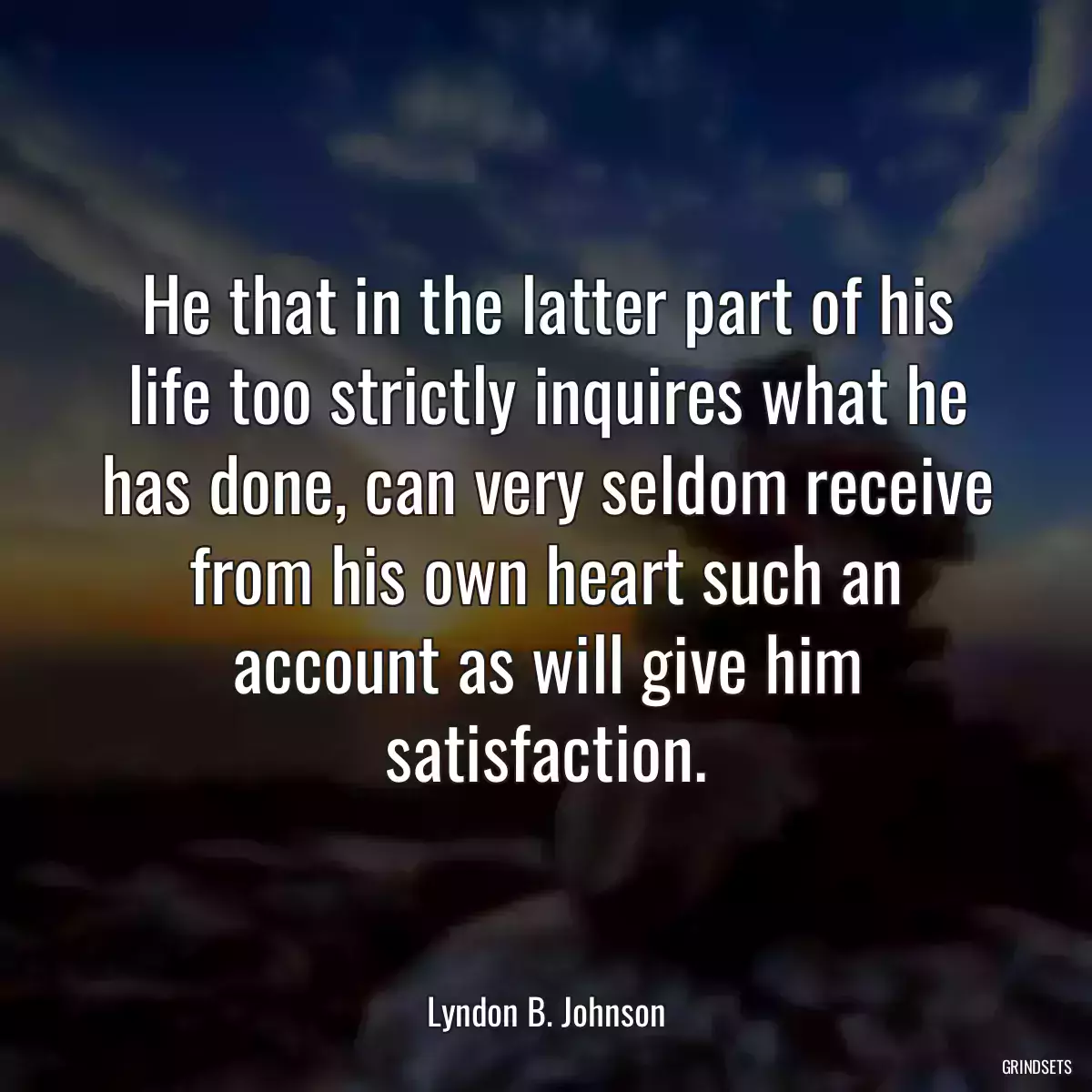 He that in the latter part of his life too strictly inquires what he has done, can very seldom receive from his own heart such an account as will give him satisfaction.