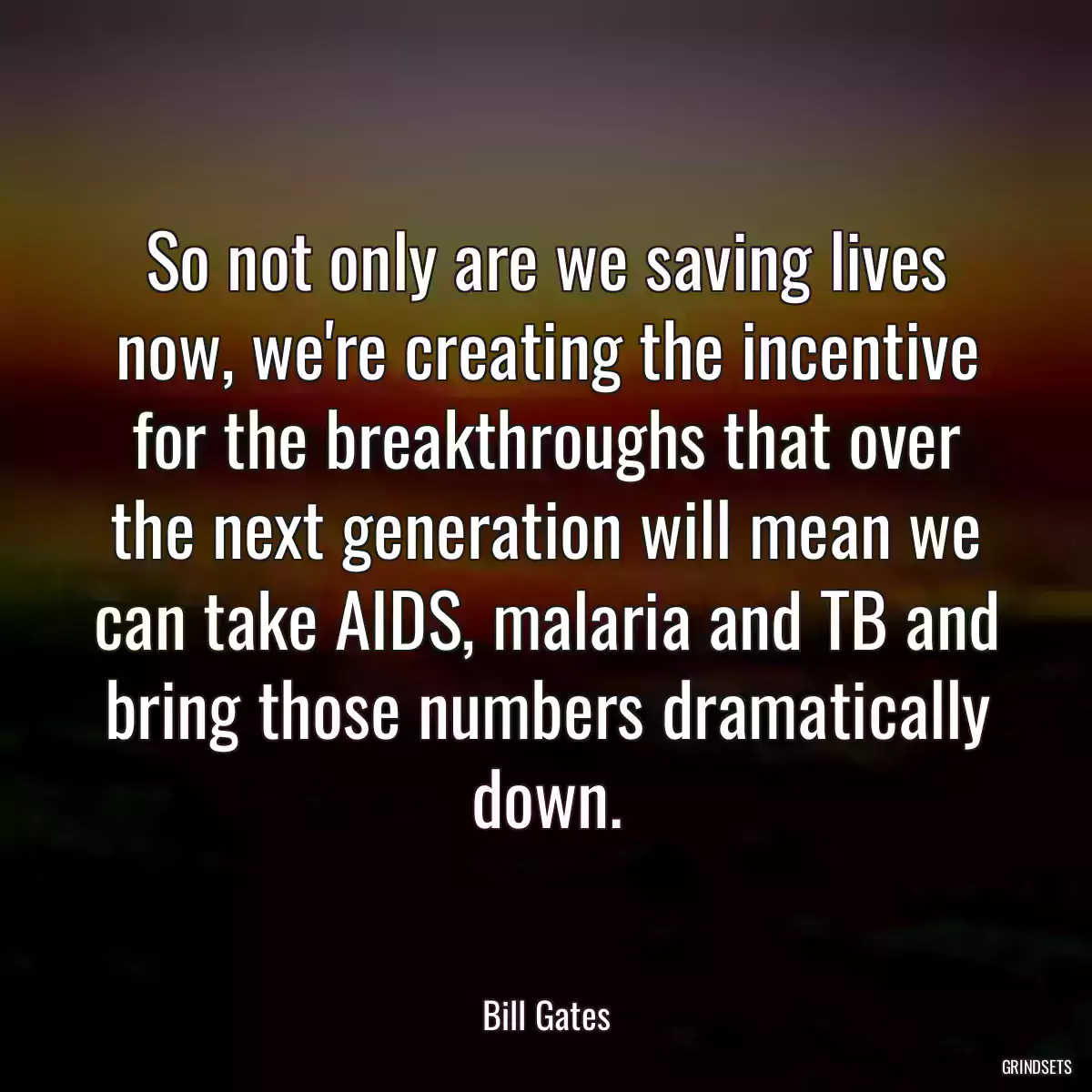 So not only are we saving lives now, we\'re creating the incentive for the breakthroughs that over the next generation will mean we can take AIDS, malaria and TB and bring those numbers dramatically down.