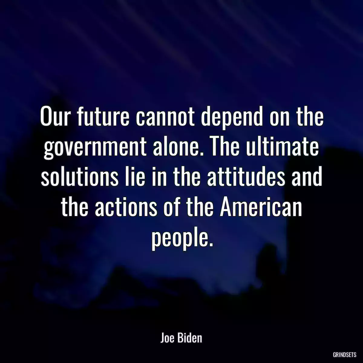 Our future cannot depend on the government alone. The ultimate solutions lie in the attitudes and the actions of the American people.