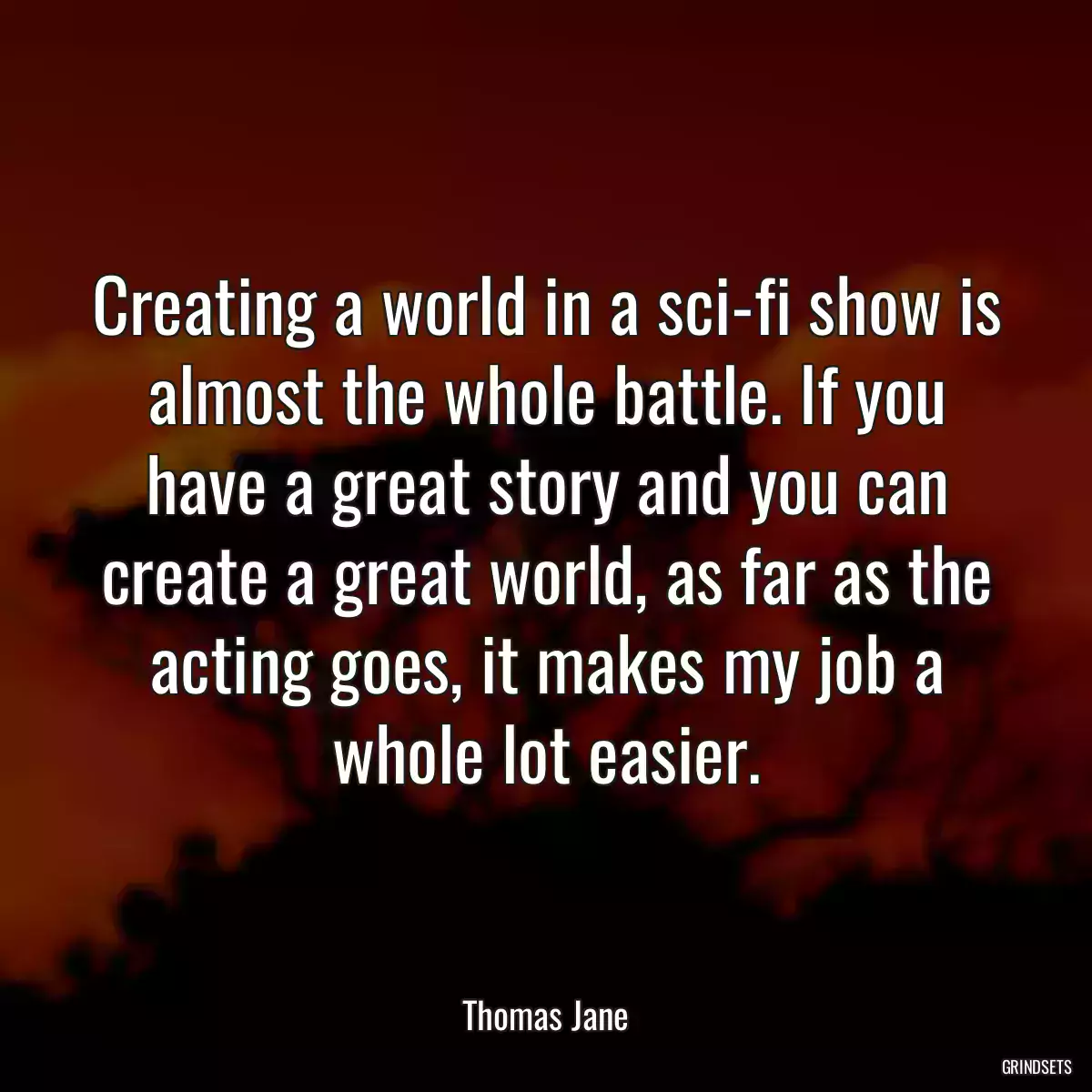 Creating a world in a sci-fi show is almost the whole battle. If you have a great story and you can create a great world, as far as the acting goes, it makes my job a whole lot easier.