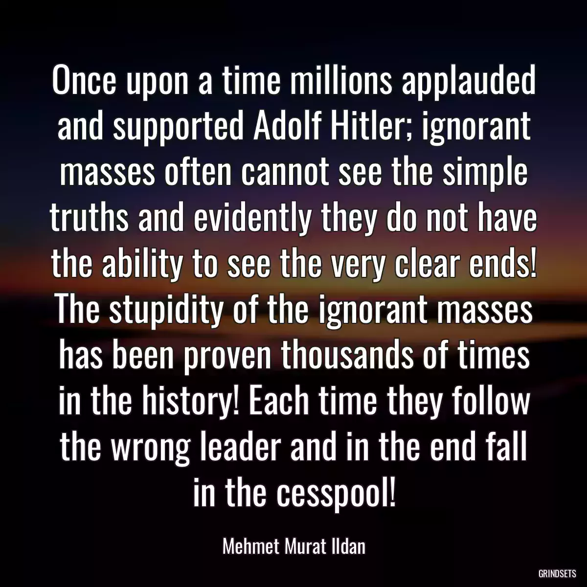 Once upon a time millions applauded and supported Adolf Hitler; ignorant masses often cannot see the simple truths and evidently they do not have the ability to see the very clear ends! The stupidity of the ignorant masses has been proven thousands of times in the history! Each time they follow the wrong leader and in the end fall in the cesspool!