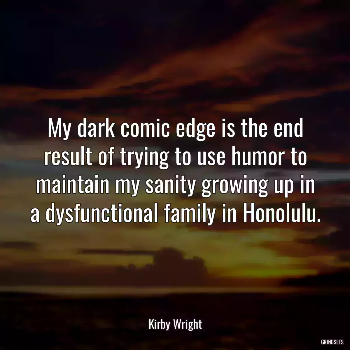 My dark comic edge is the end result of trying to use humor to maintain my sanity growing up in a dysfunctional family in Honolulu.