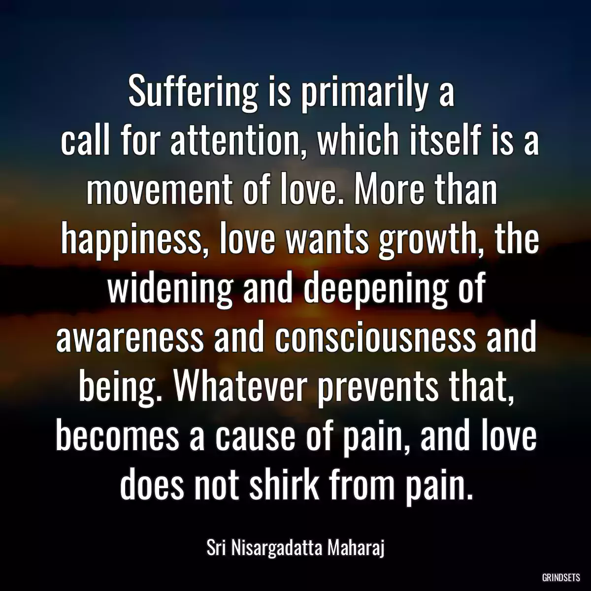 Suffering is primarily a 
 call for attention, which itself is a movement of love. More than 
 happiness, love wants growth, the widening and deepening of awareness and consciousness and being. Whatever prevents that, becomes a cause of pain, and love does not shirk from pain.