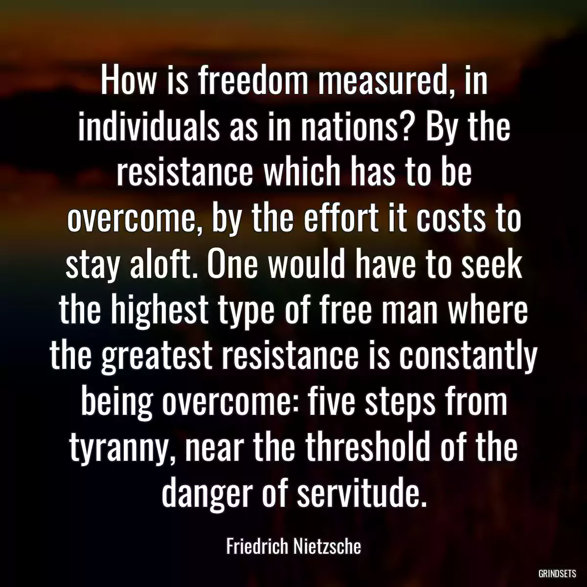 How is freedom measured, in individuals as in nations? By the resistance which has to be overcome, by the effort it costs to stay aloft. One would have to seek the highest type of free man where the greatest resistance is constantly being overcome: five steps from tyranny, near the threshold of the danger of servitude.