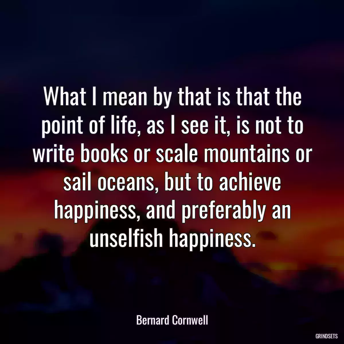 What I mean by that is that the point of life, as I see it, is not to write books or scale mountains or sail oceans, but to achieve happiness, and preferably an unselfish happiness.