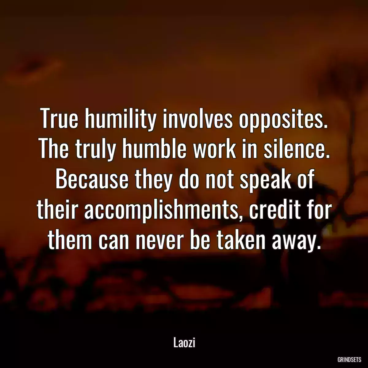 True humility involves opposites. The truly humble work in silence. Because they do not speak of their accomplishments, credit for them can never be taken away.