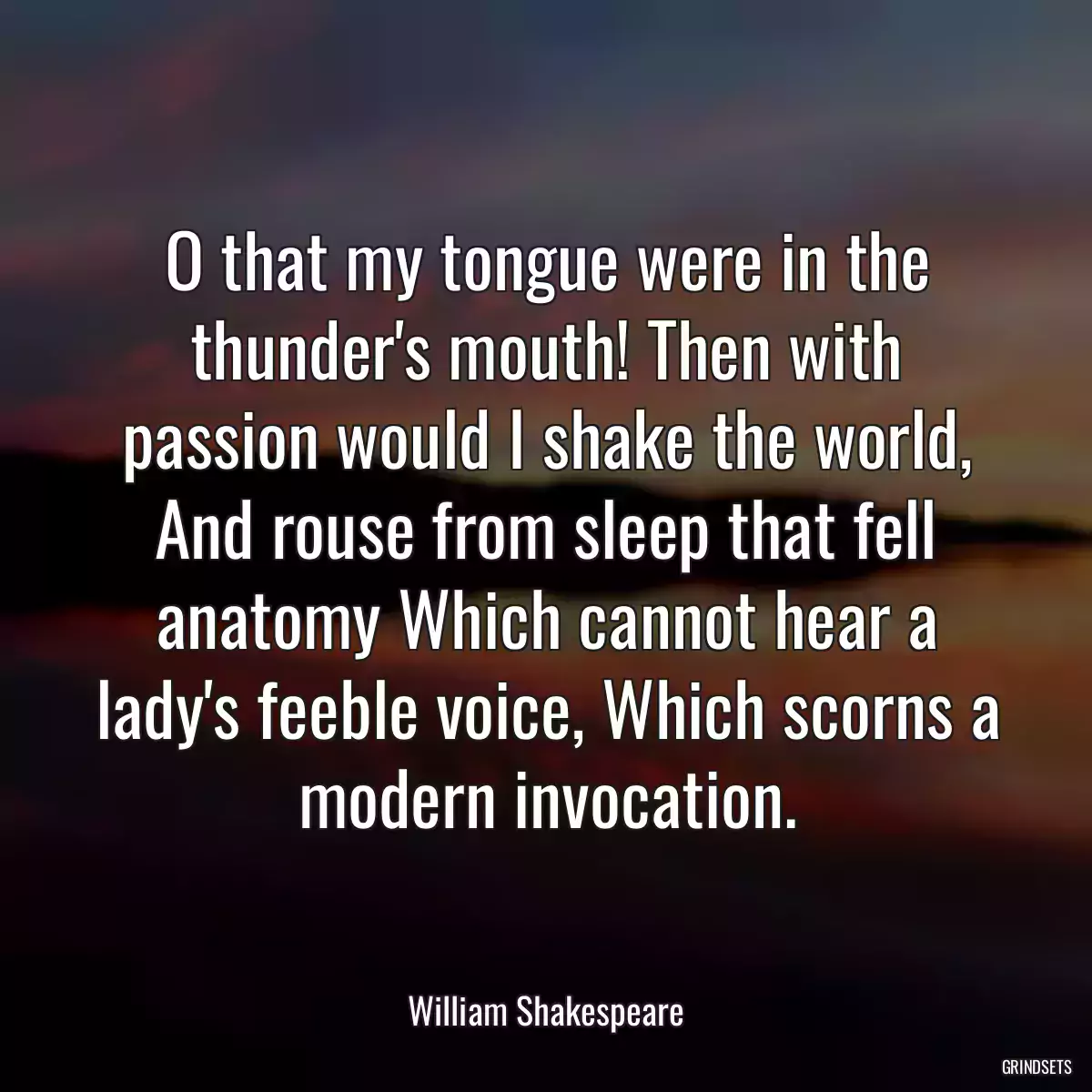 O that my tongue were in the thunder\'s mouth! Then with passion would I shake the world, And rouse from sleep that fell anatomy Which cannot hear a lady\'s feeble voice, Which scorns a modern invocation.