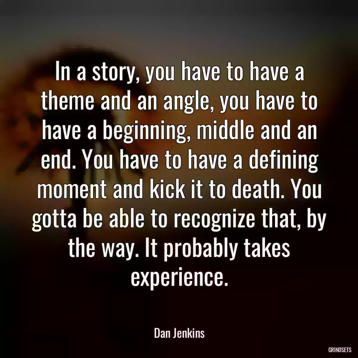 In a story, you have to have a theme and an angle, you have to have a beginning, middle and an end. You have to have a defining moment and kick it to death. You gotta be able to recognize that, by the way. It probably takes experience.