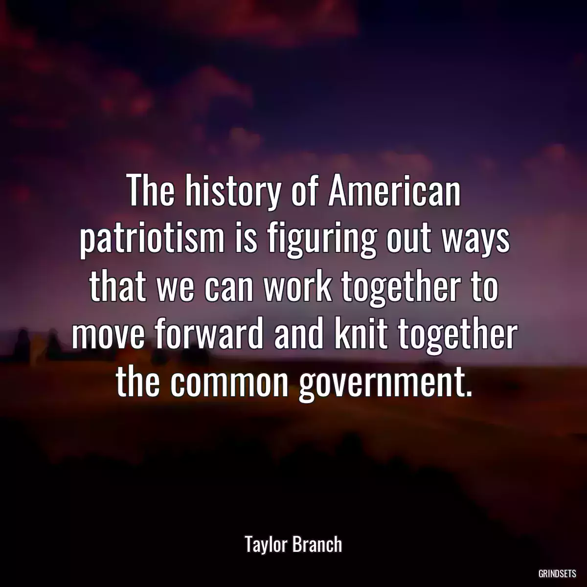 The history of American patriotism is figuring out ways that we can work together to move forward and knit together the common government.