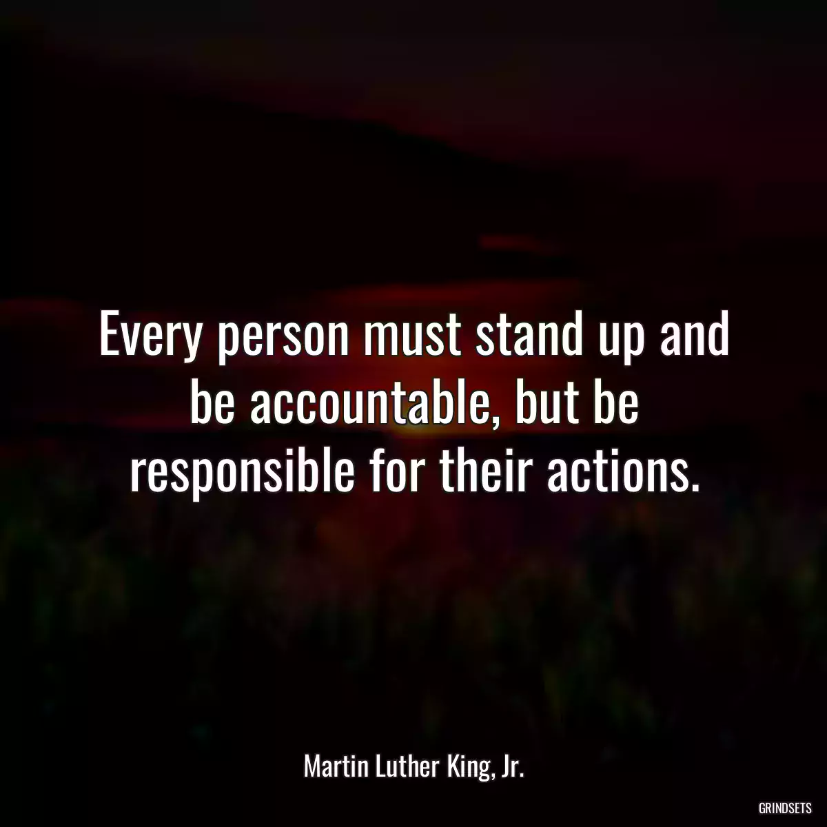 Every person must stand up and be accountable, but be responsible for their actions.