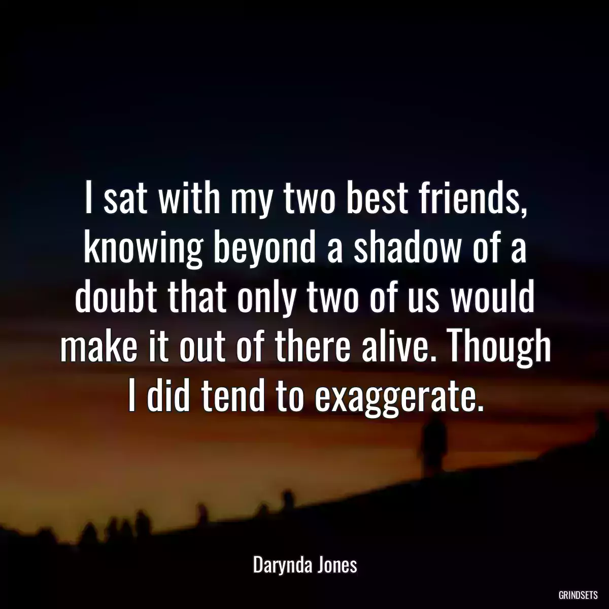 I sat with my two best friends, knowing beyond a shadow of a doubt that only two of us would make it out of there alive. Though I did tend to exaggerate.