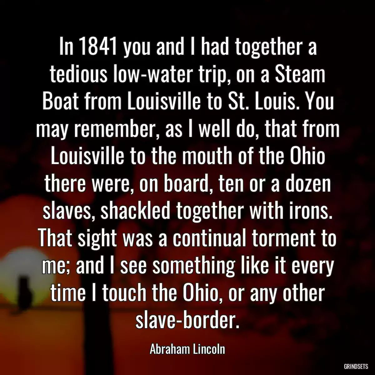 In 1841 you and I had together a tedious low-water trip, on a Steam Boat from Louisville to St. Louis. You may remember, as I well do, that from Louisville to the mouth of the Ohio there were, on board, ten or a dozen slaves, shackled together with irons. That sight was a continual torment to me; and I see something like it every time I touch the Ohio, or any other slave-border.