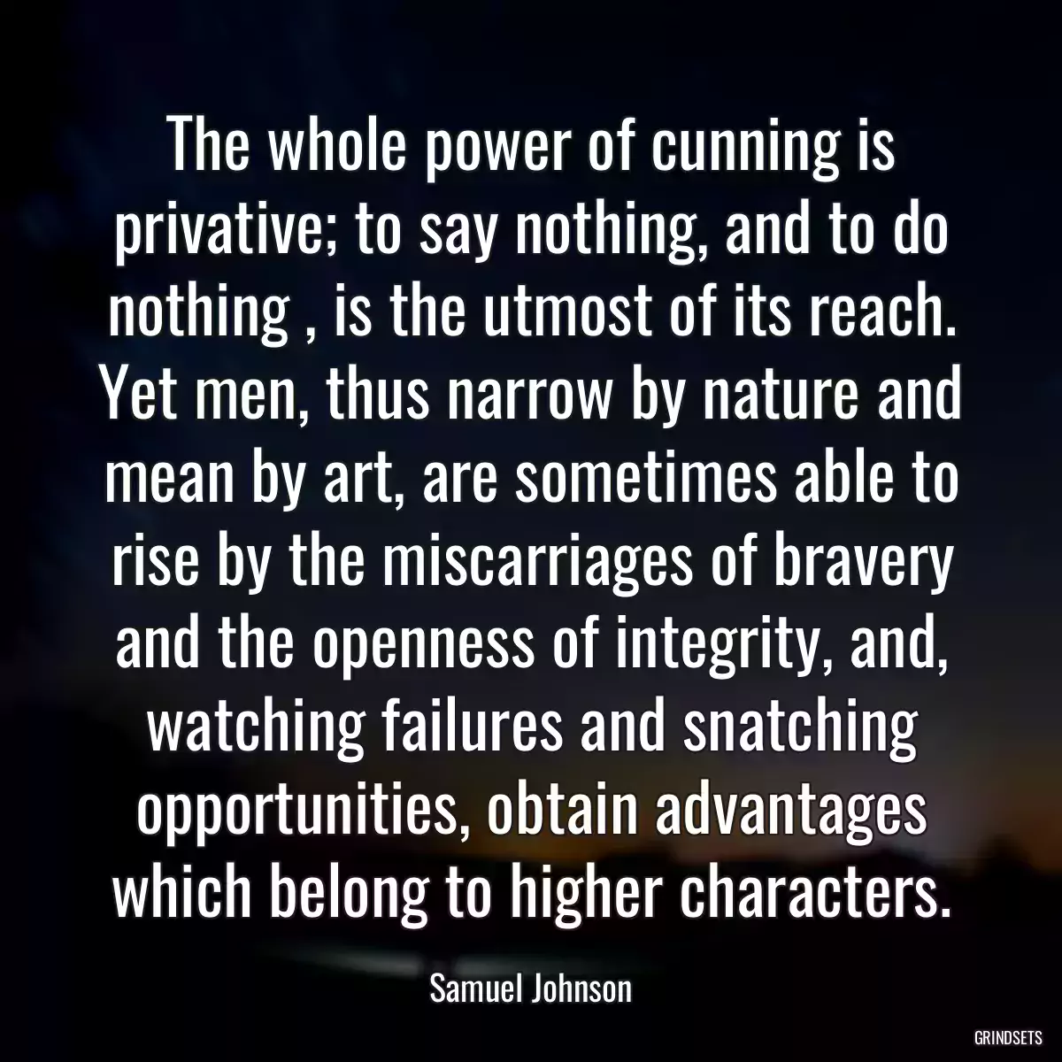 The whole power of cunning is privative; to say nothing, and to do nothing , is the utmost of its reach. Yet men, thus narrow by nature and mean by art, are sometimes able to rise by the miscarriages of bravery and the openness of integrity, and, watching failures and snatching opportunities, obtain advantages which belong to higher characters.