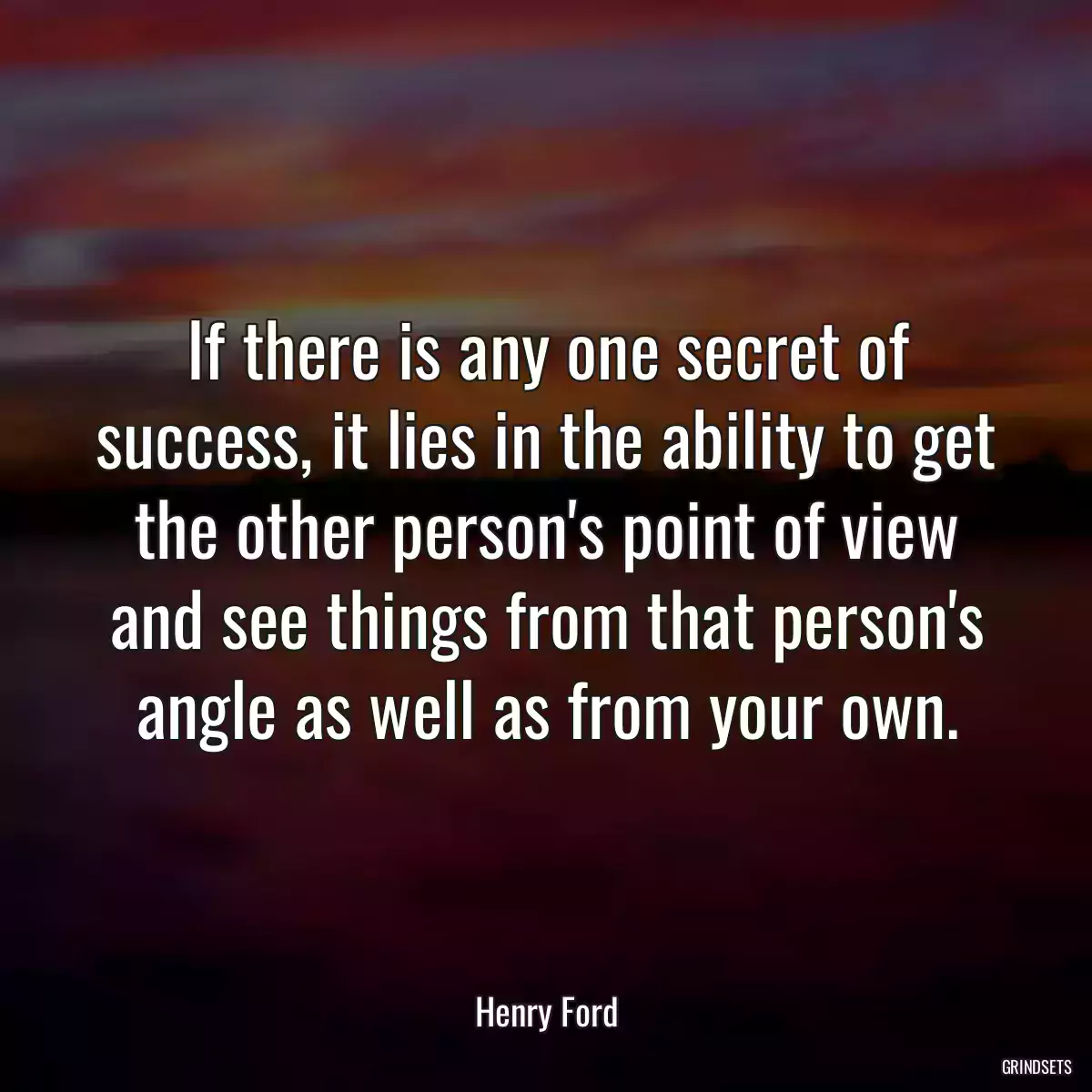 If there is any one secret of success, it lies in the ability to get the other person\'s point of view and see things from that person\'s angle as well as from your own.