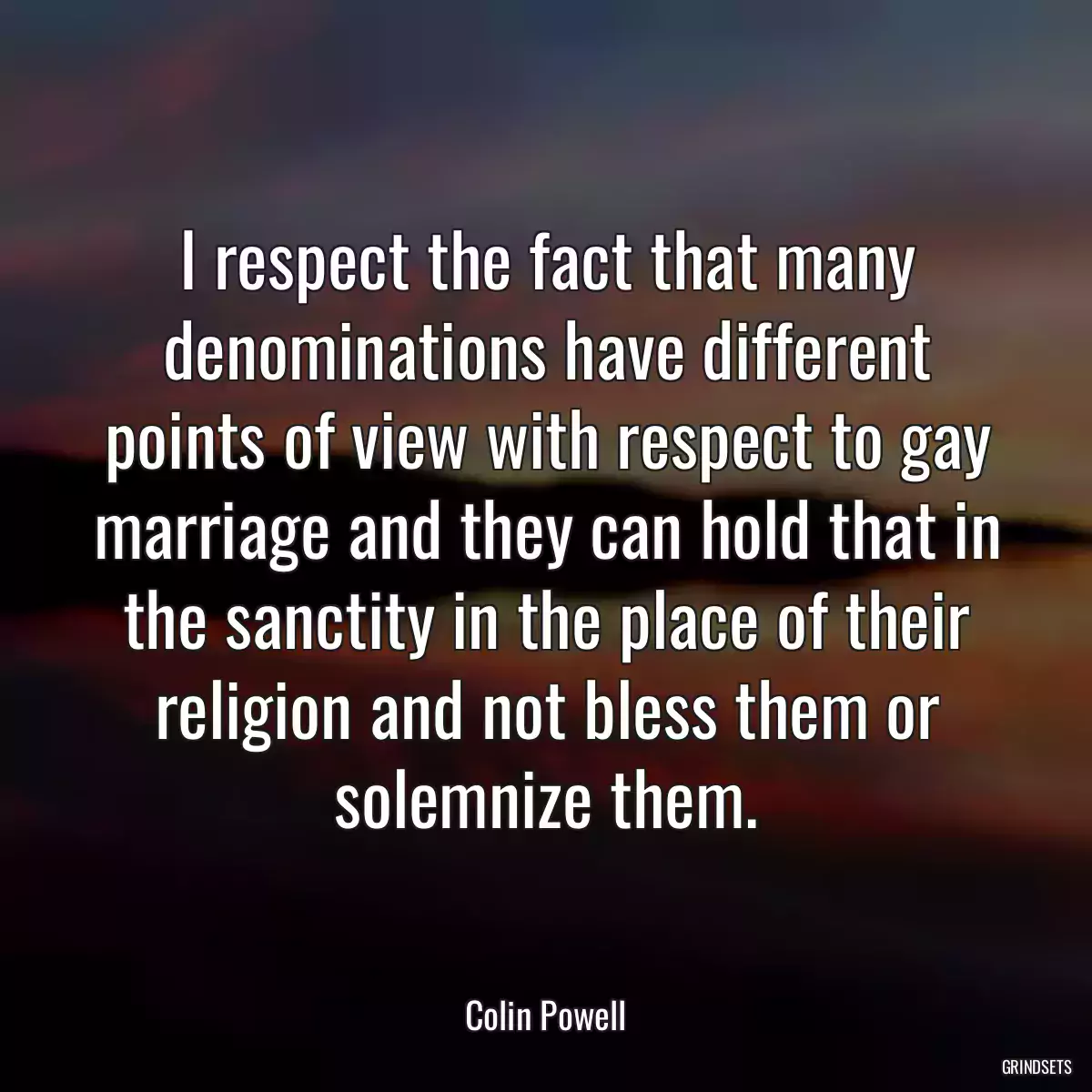 I respect the fact that many denominations have different points of view with respect to gay marriage and they can hold that in the sanctity in the place of their religion and not bless them or solemnize them.