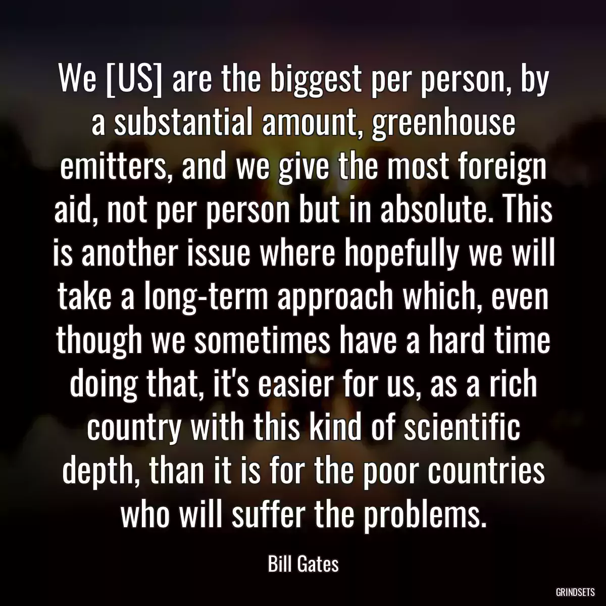 We [US] are the biggest per person, by a substantial amount, greenhouse emitters, and we give the most foreign aid, not per person but in absolute. This is another issue where hopefully we will take a long-term approach which, even though we sometimes have a hard time doing that, it\'s easier for us, as a rich country with this kind of scientific depth, than it is for the poor countries who will suffer the problems.