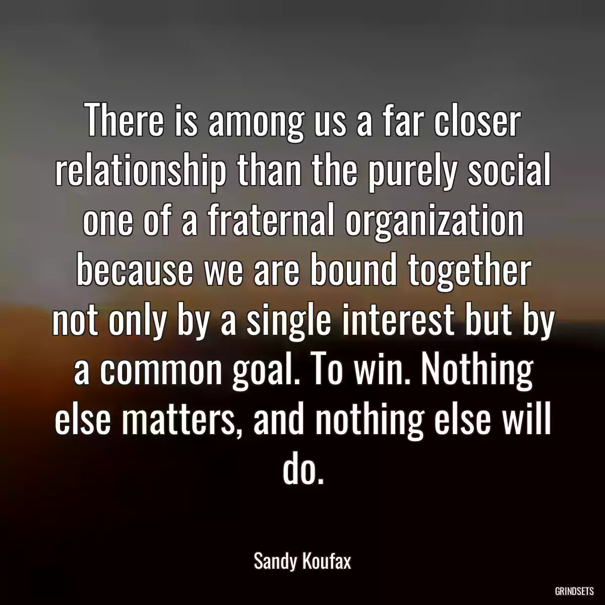 There is among us a far closer relationship than the purely social one of a fraternal organization because we are bound together not only by a single interest but by a common goal. To win. Nothing else matters, and nothing else will do.