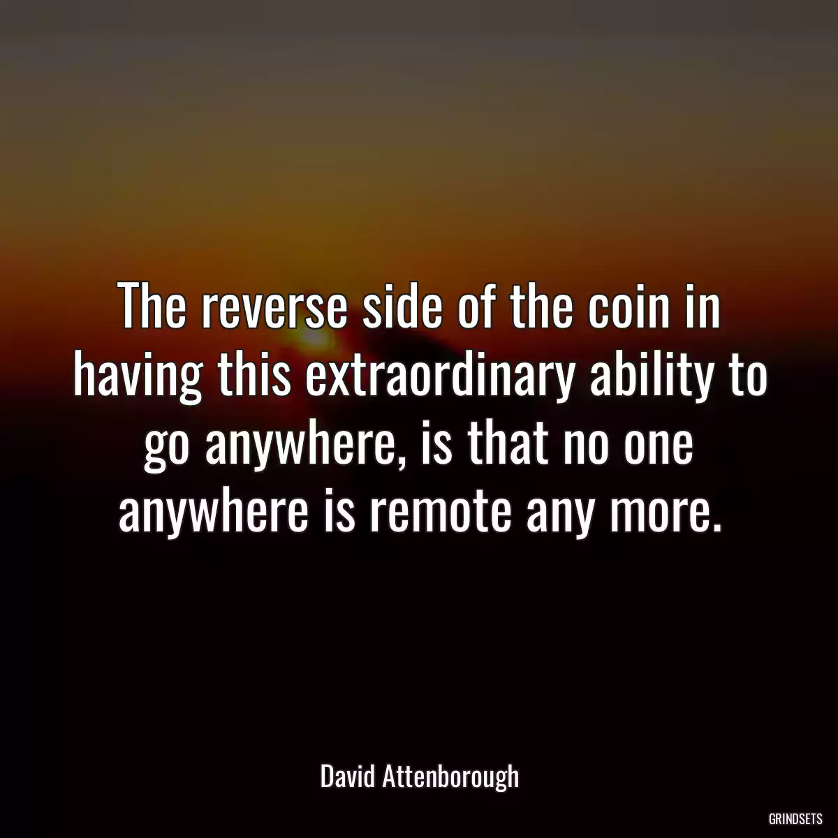 The reverse side of the coin in having this extraordinary ability to go anywhere, is that no one anywhere is remote any more.