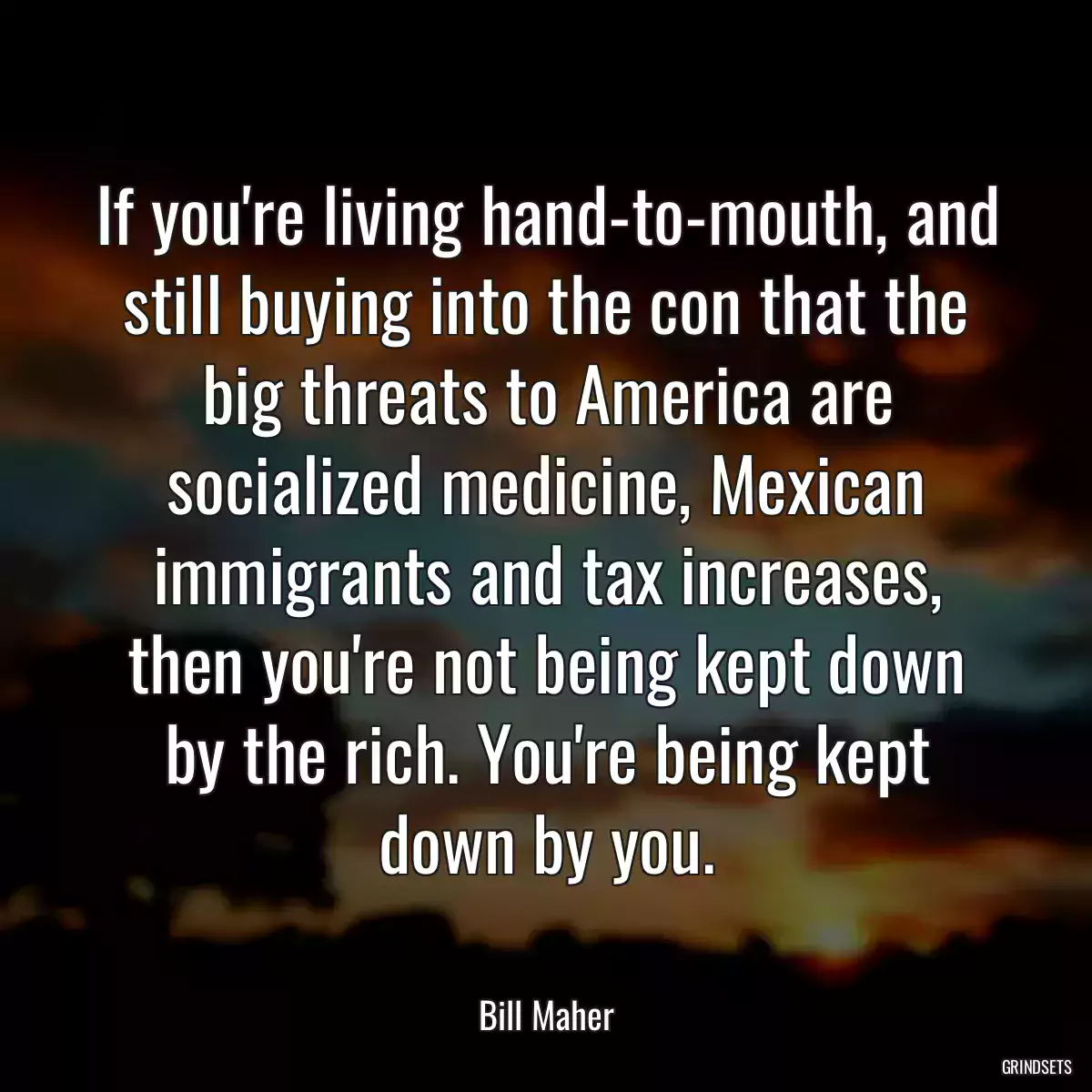 If you\'re living hand-to-mouth, and still buying into the con that the big threats to America are socialized medicine, Mexican immigrants and tax increases, then you\'re not being kept down by the rich. You\'re being kept down by you.
