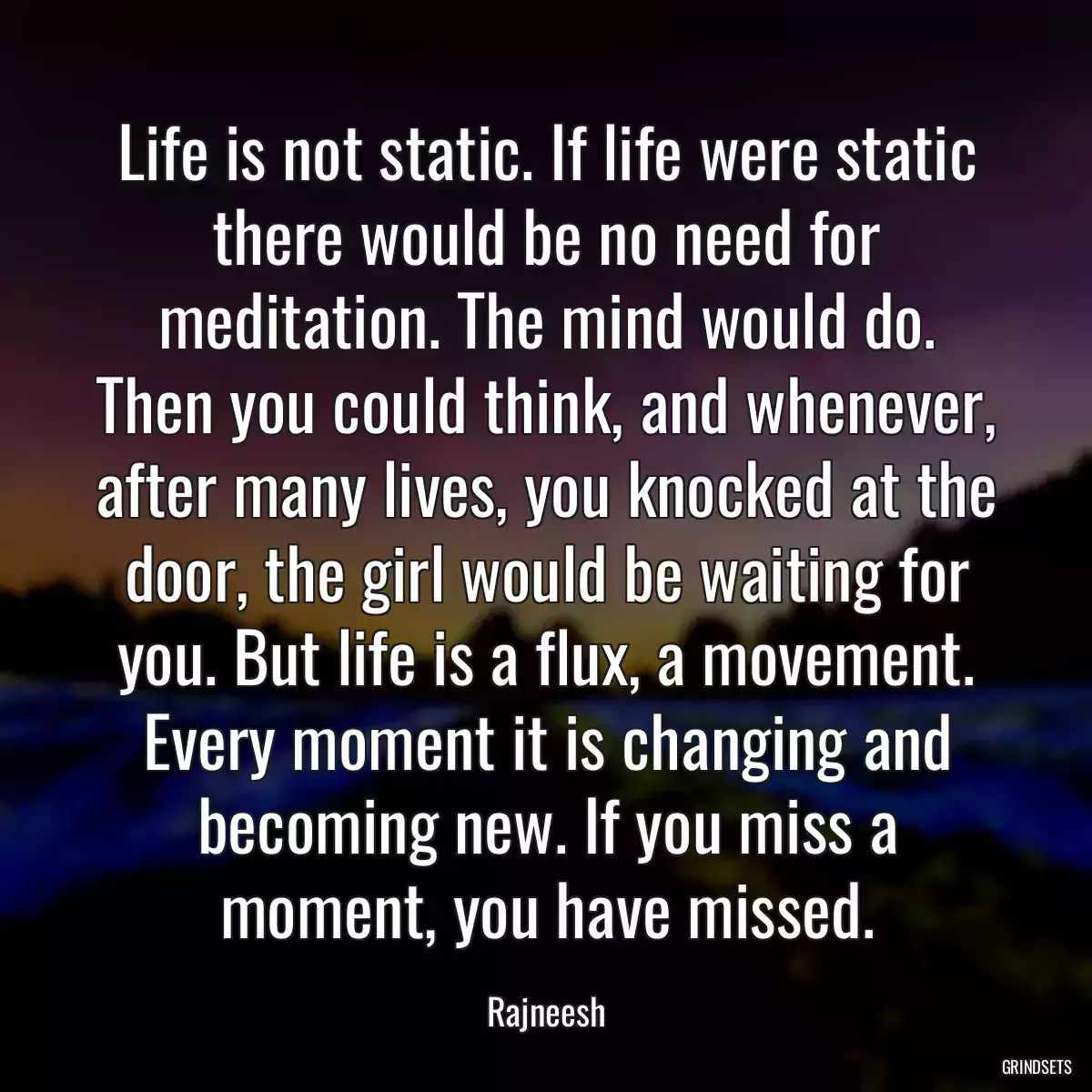 Life is not static. If life were static there would be no need for meditation. The mind would do. Then you could think, and whenever, after many lives, you knocked at the door, the girl would be waiting for you. But life is a flux, a movement. Every moment it is changing and becoming new. If you miss a moment, you have missed.