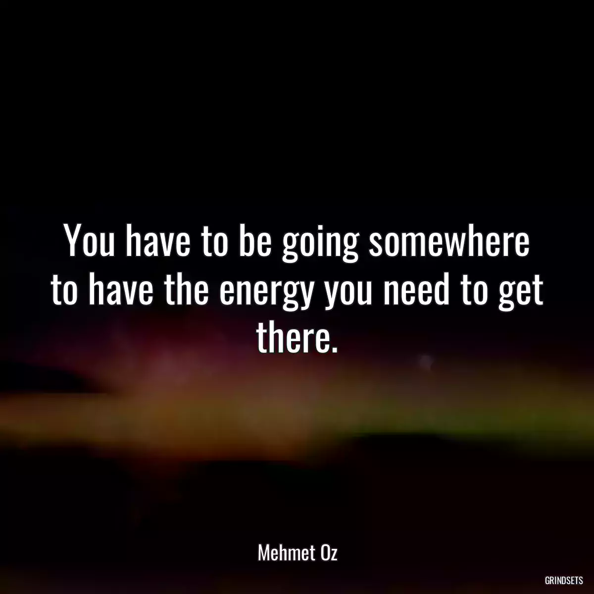 You have to be going somewhere to have the energy you need to get there.