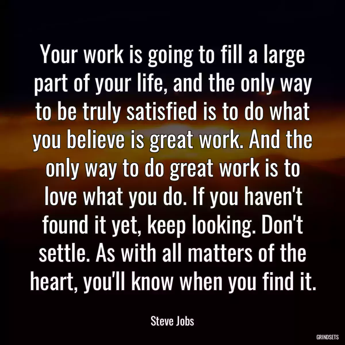 Your work is going to fill a large part of your life, and the only way to be truly satisfied is to do what you believe is great work. And the only way to do great work is to love what you do. If you haven\'t found it yet, keep looking. Don\'t settle. As with all matters of the heart, you\'ll know when you find it.