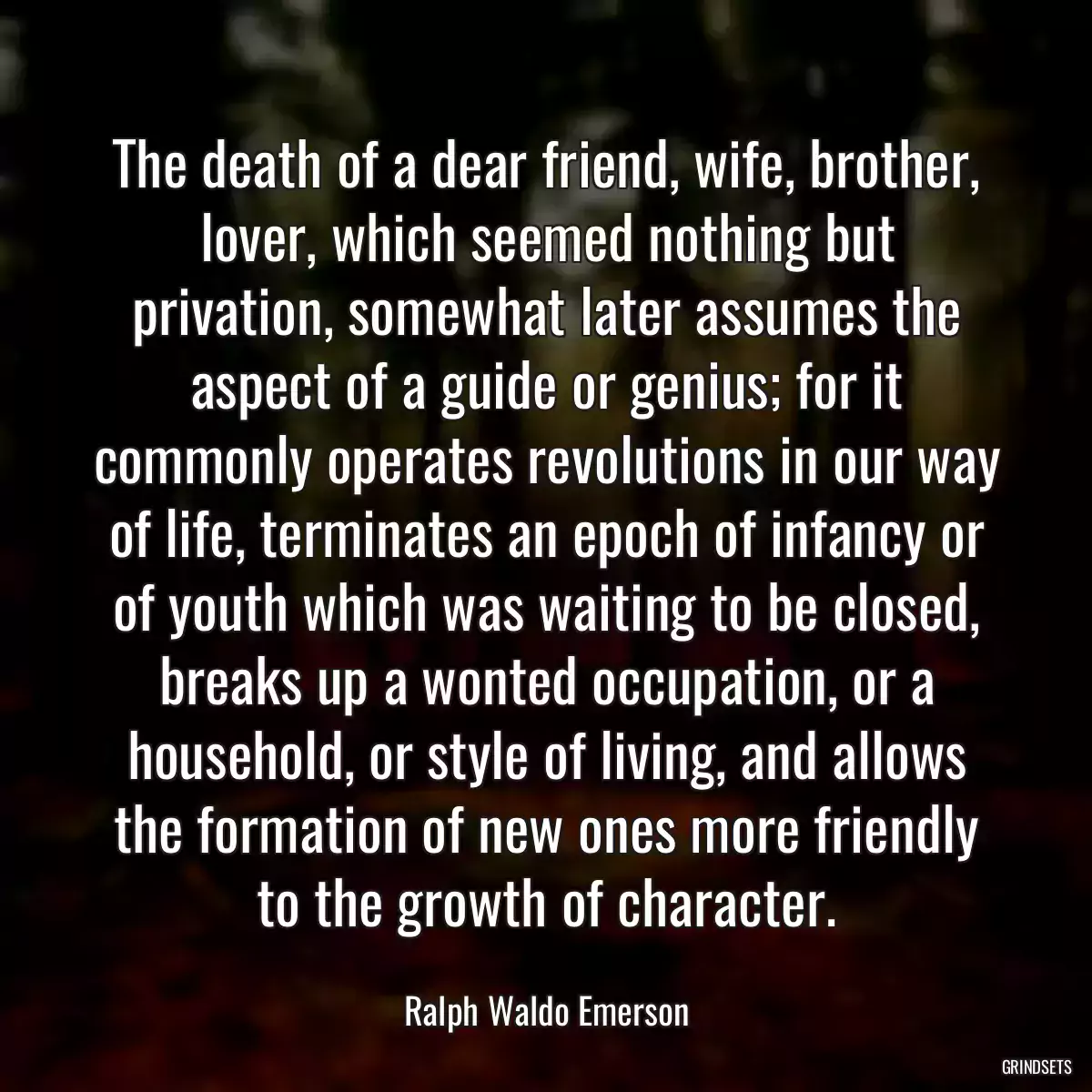 The death of a dear friend, wife, brother, lover, which seemed nothing but privation, somewhat later assumes the aspect of a guide or genius; for it commonly operates revolutions in our way of life, terminates an epoch of infancy or of youth which was waiting to be closed, breaks up a wonted occupation, or a household, or style of living, and allows the formation of new ones more friendly to the growth of character.