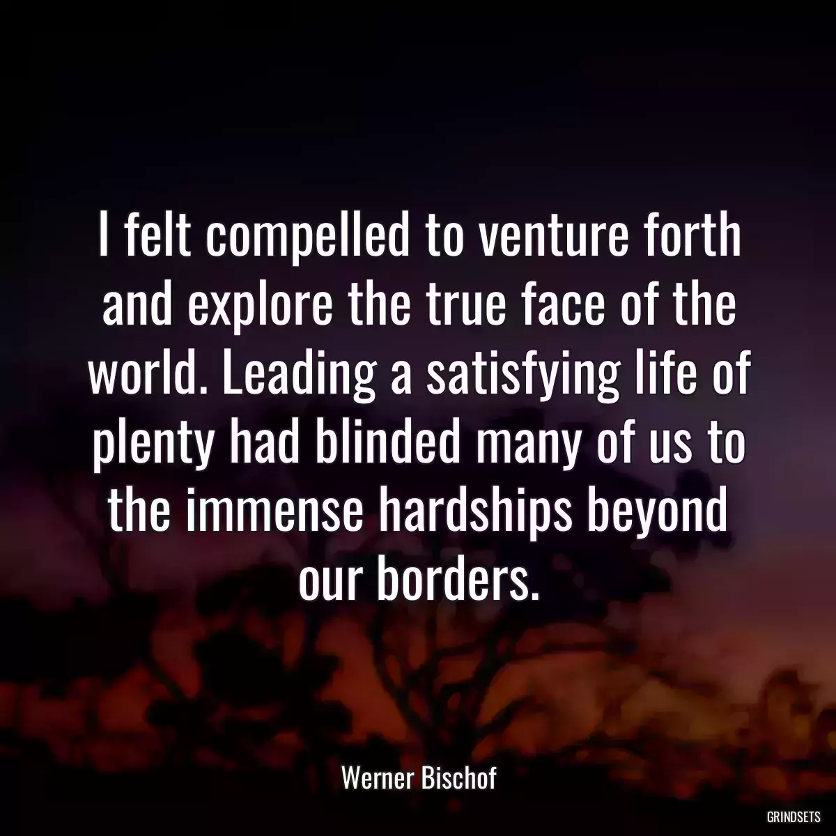 I felt compelled to venture forth and explore the true face of the world. Leading a satisfying life of plenty had blinded many of us to the immense hardships beyond our borders.