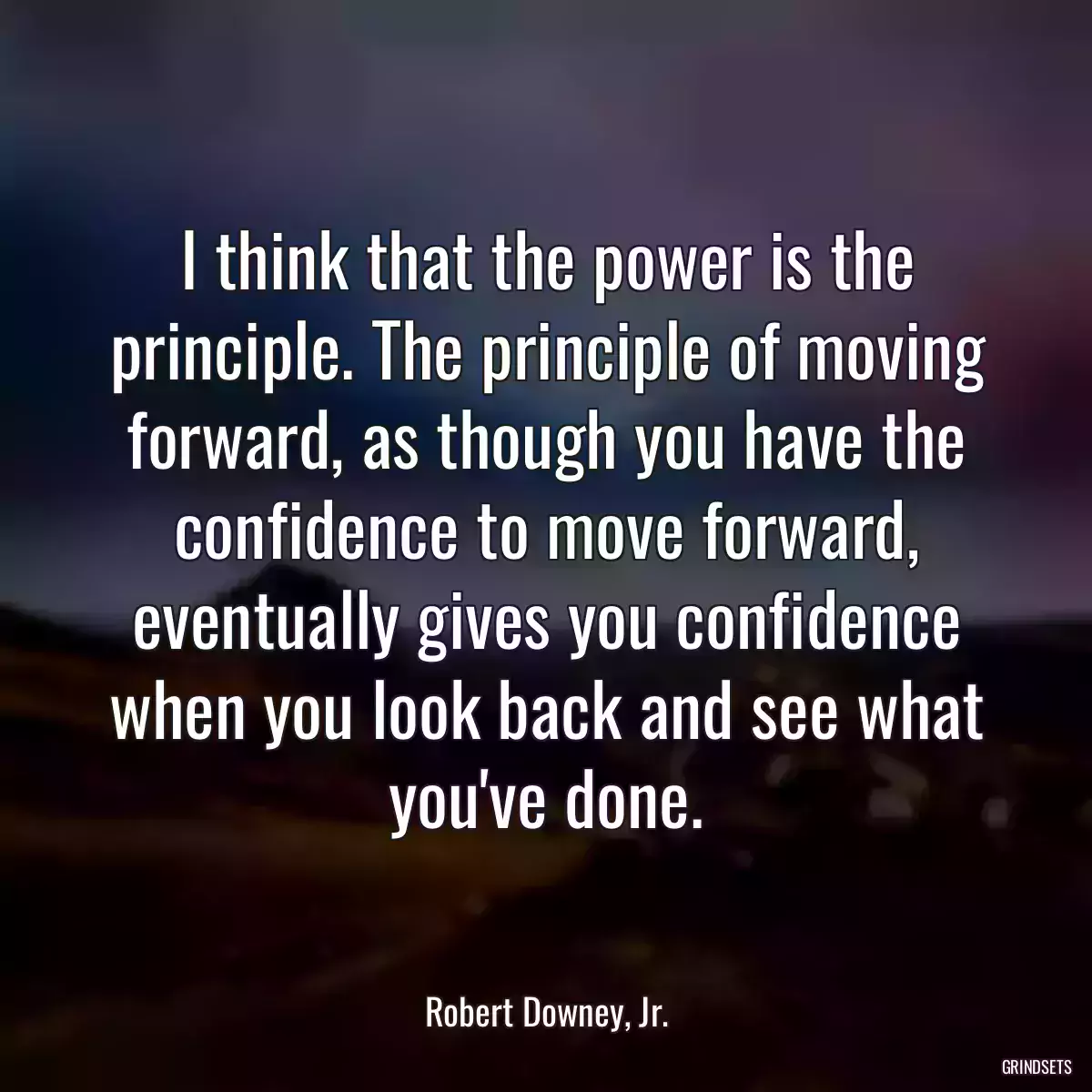 I think that the power is the principle. The principle of moving forward, as though you have the confidence to move forward, eventually gives you confidence when you look back and see what you\'ve done.