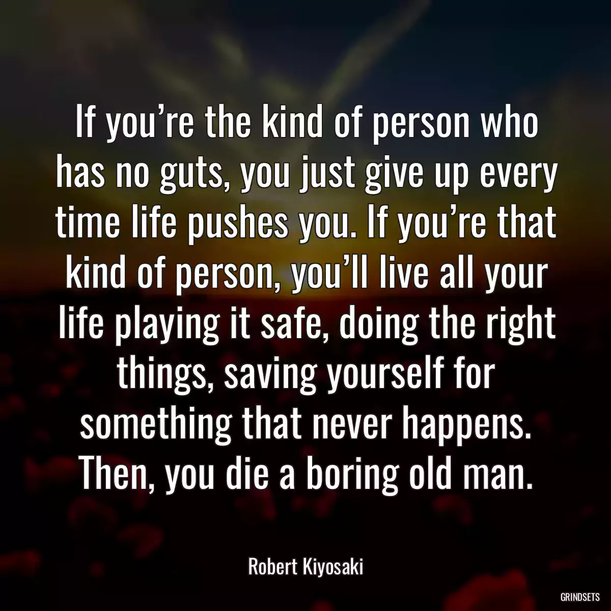 If you’re the kind of person who has no guts, you just give up every time life pushes you. If you’re that kind of person, you’ll live all your life playing it safe, doing the right things, saving yourself for something that never happens. Then, you die a boring old man.