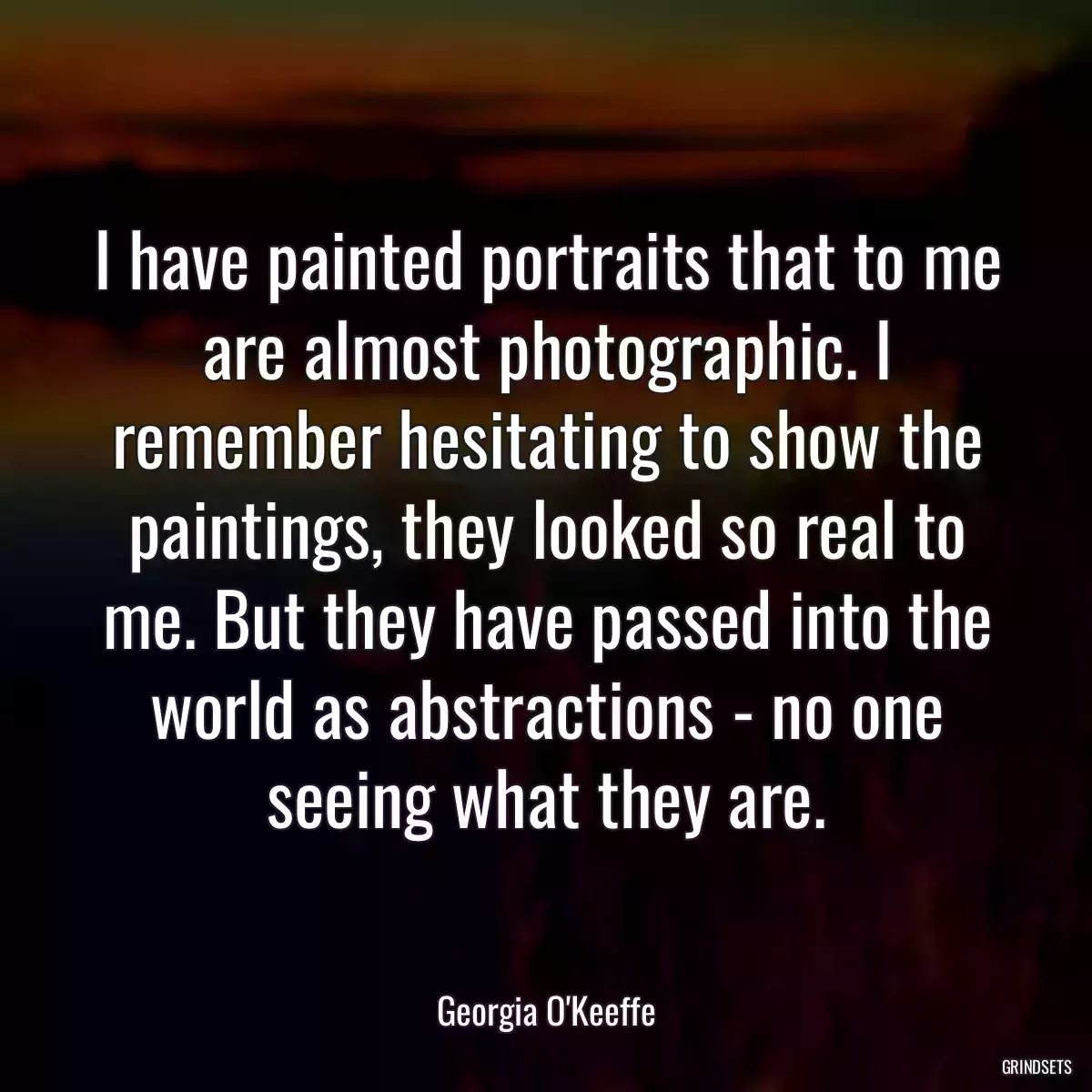 I have painted portraits that to me are almost photographic. I remember hesitating to show the paintings, they looked so real to me. But they have passed into the world as abstractions - no one seeing what they are.