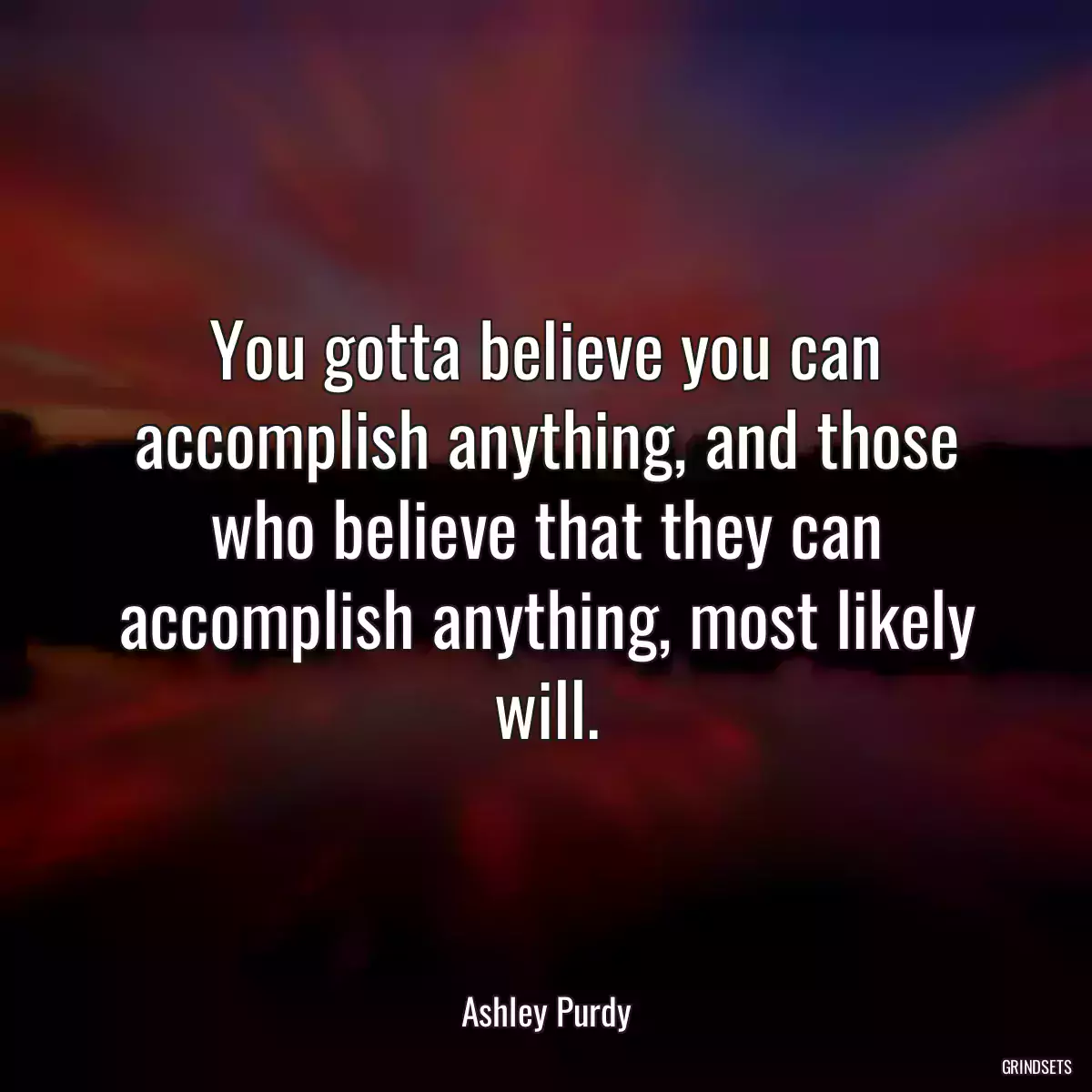 You gotta believe you can accomplish anything, and those who believe that they can accomplish anything, most likely will.