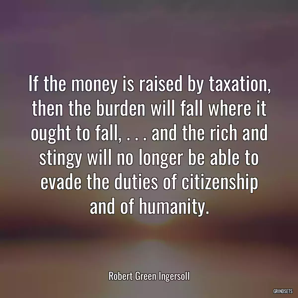 If the money is raised by taxation, then the burden will fall where it ought to fall, . . . and the rich and stingy will no longer be able to evade the duties of citizenship and of humanity.