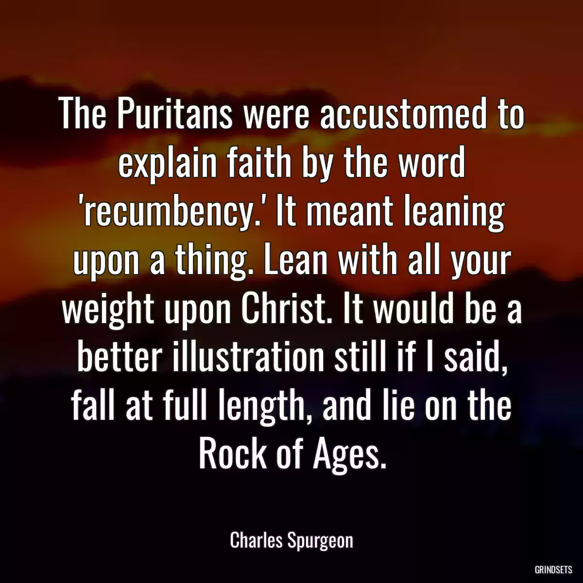 The Puritans were accustomed to explain faith by the word \'recumbency.\' It meant leaning upon a thing. Lean with all your weight upon Christ. It would be a better illustration still if I said, fall at full length, and lie on the Rock of Ages.