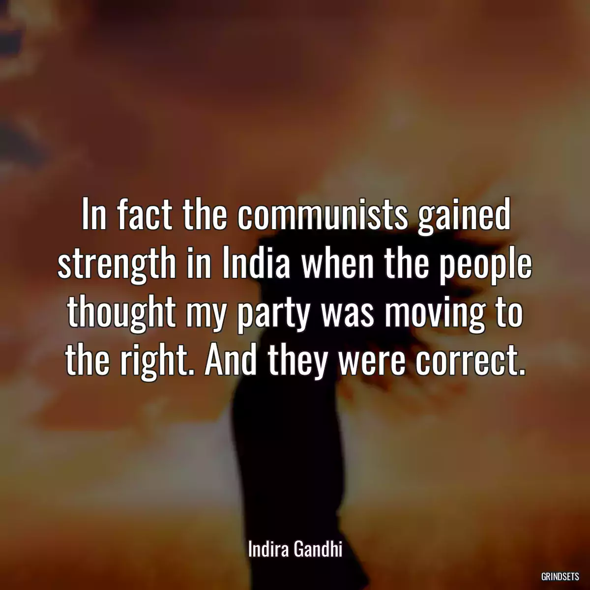 In fact the communists gained strength in India when the people thought my party was moving to the right. And they were correct.