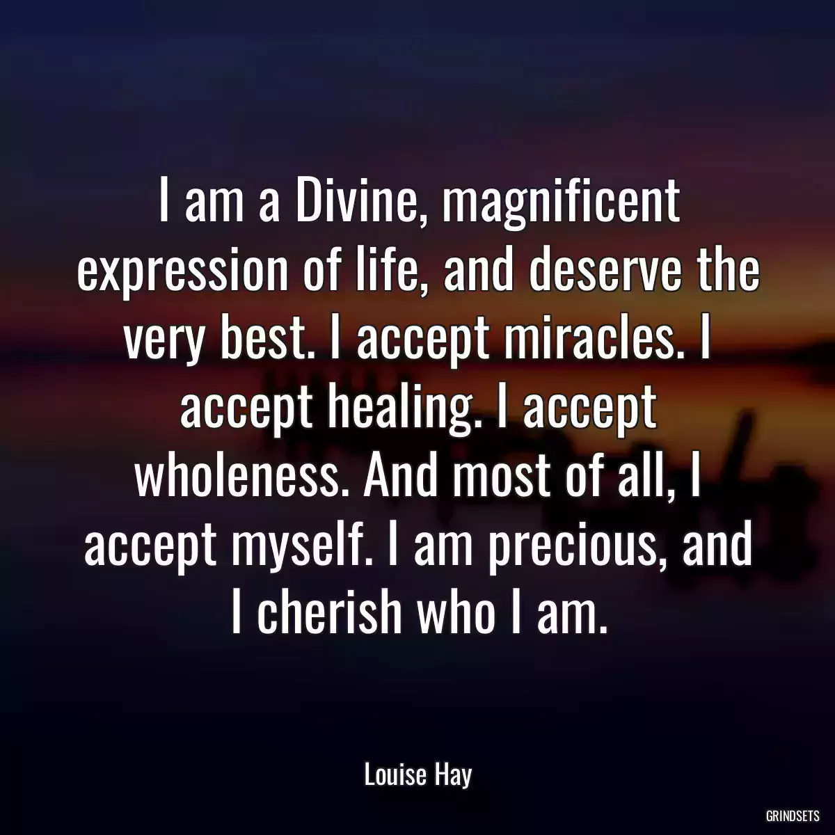 I am a Divine, magnificent expression of life, and deserve the very best. I accept miracles. I accept healing. I accept wholeness. And most of all, I accept myself. I am precious, and I cherish who I am.