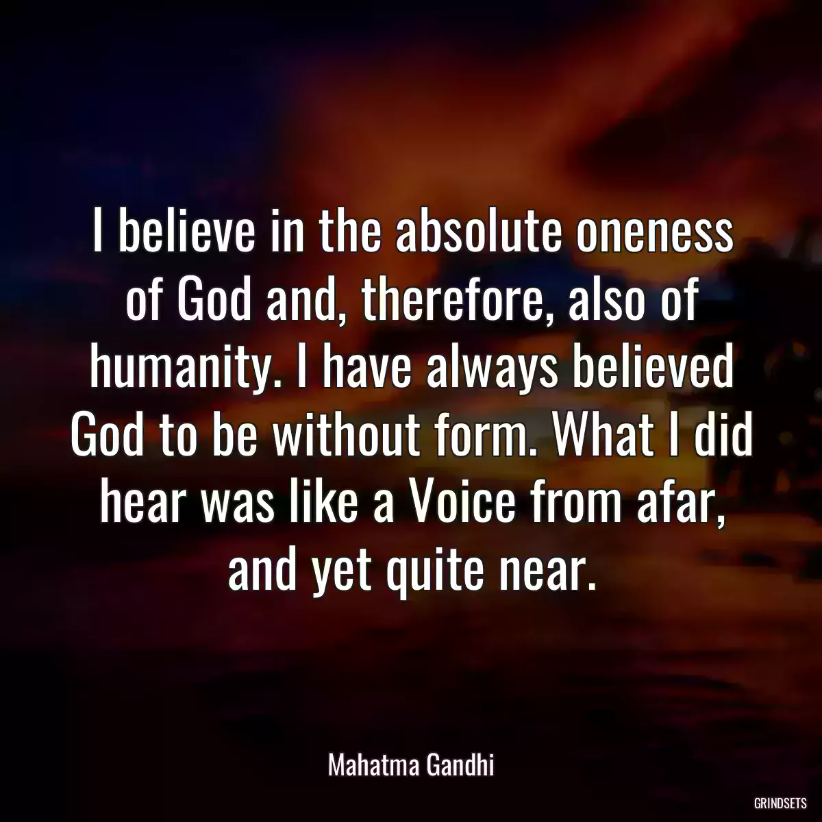 I believe in the absolute oneness of God and, therefore, also of humanity. I have always believed God to be without form. What I did hear was like a Voice from afar, and yet quite near.